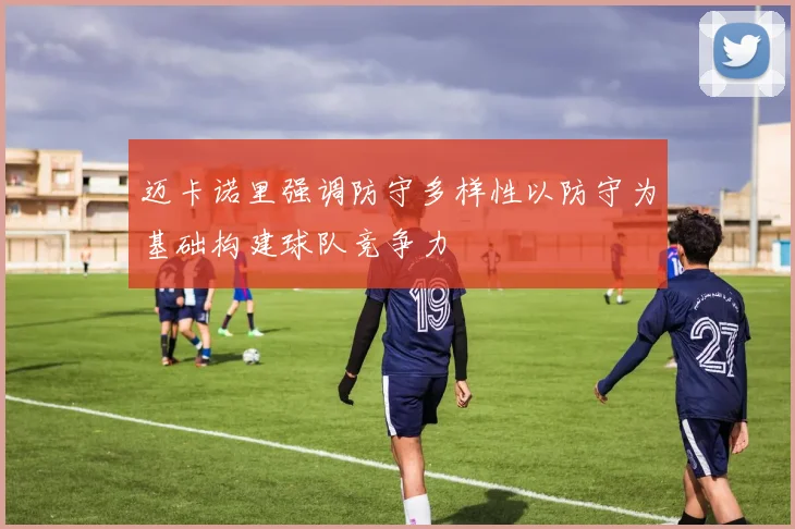迈卡诺里强调防守多样性以防守为基础构建球队竞争力