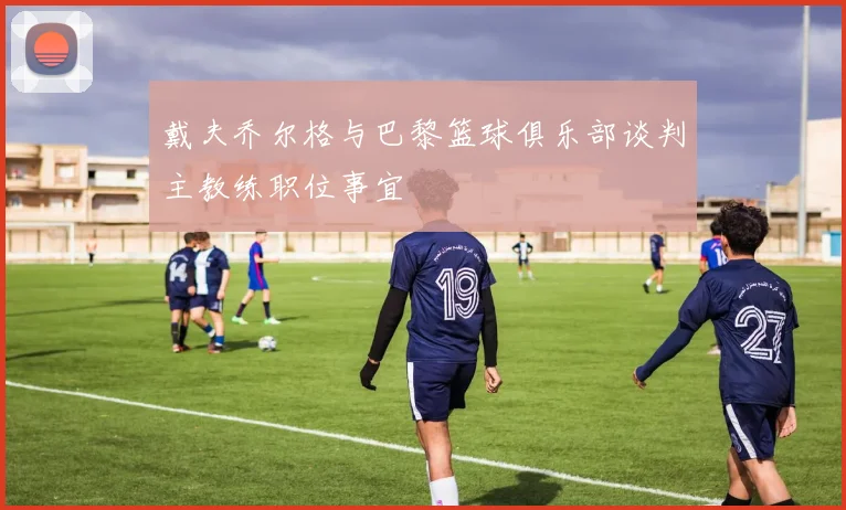 戴夫乔尔格与巴黎篮球俱乐部谈判主教练职位事宜