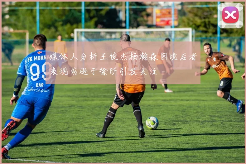 媒体人分析王俊杰杨瀚森困境后者表现或逊于徐昕引发关注
