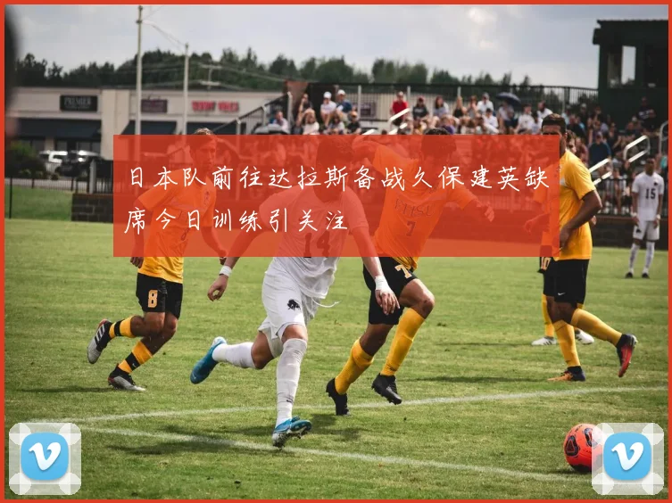 日本队前往达拉斯备战久保建英缺席今日训练引关注