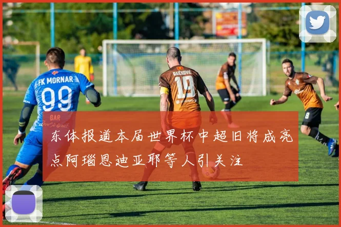 东体报道本届世界杯中超旧将成亮点阿瑙恩迪亚耶等人引关注