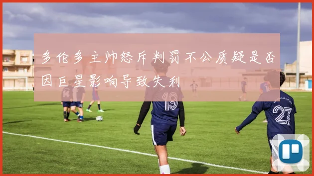 多伦多主帅怒斥判罚不公质疑是否因巨星影响导致失利