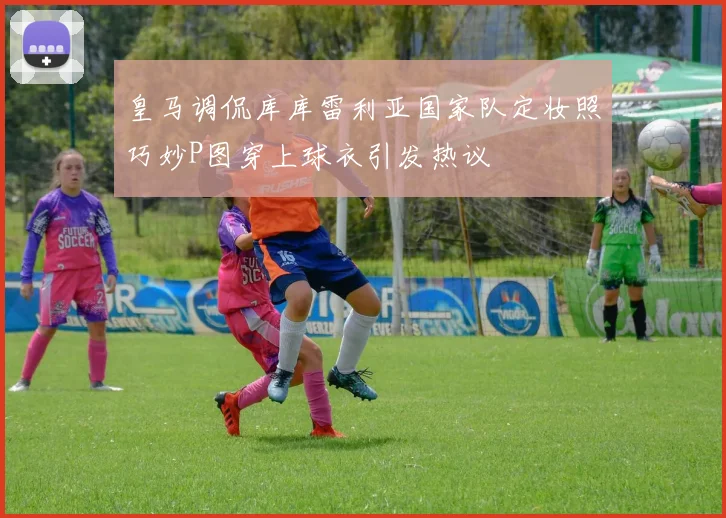 皇马调侃库库雷利亚国家队定妆照巧妙P图穿上球衣引发热议