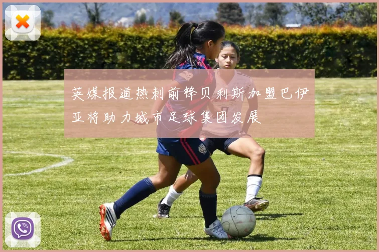 英媒报道热刺前锋贝利斯加盟巴伊亚将助力城市足球集团发展