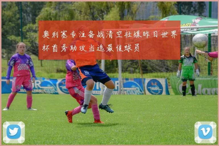 奥利塞专注备战清空社媒昨日世界杯首秀助攻当选最佳球员