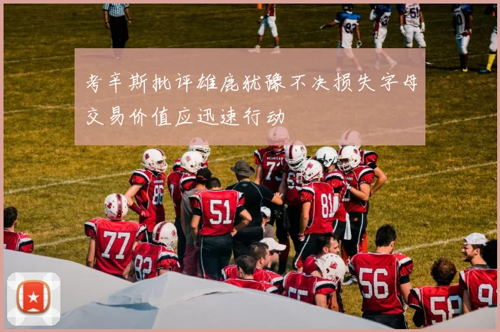 考辛斯批评雄鹿犹豫不决损失字母交易价值应迅速行动