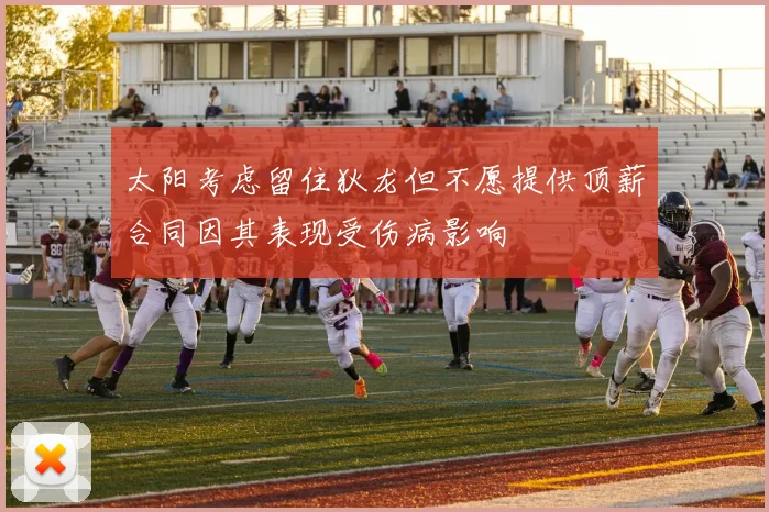 太阳考虑留住狄龙但不愿提供顶薪合同因其表现受伤病影响