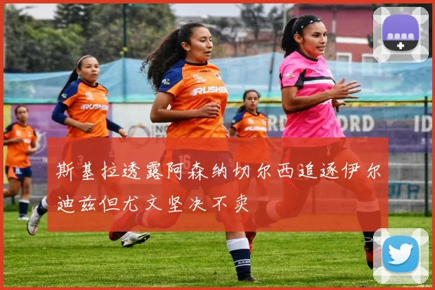 斯基拉透露阿森纳切尔西追逐伊尔迪兹但尤文坚决不卖