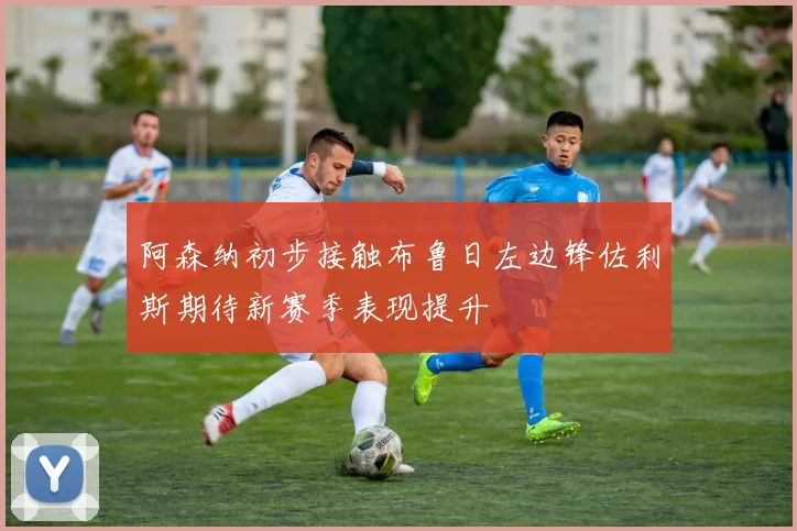 阿森纳初步接触布鲁日左边锋佐利斯期待新赛季表现提升
