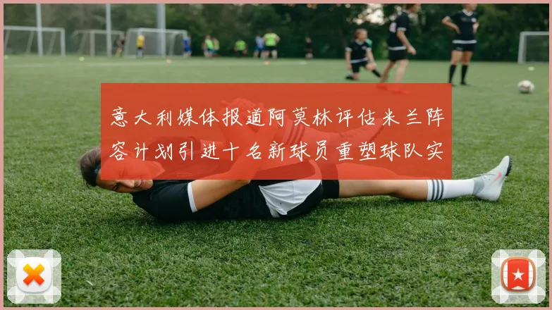 意大利媒体报道阿莫林评估米兰阵容计划引进十名新球员重塑球队实力