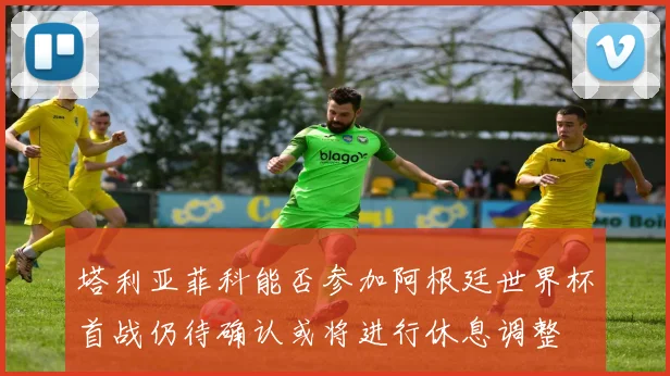 塔利亚菲科能否参加阿根廷世界杯首战仍待确认或将进行休息调整