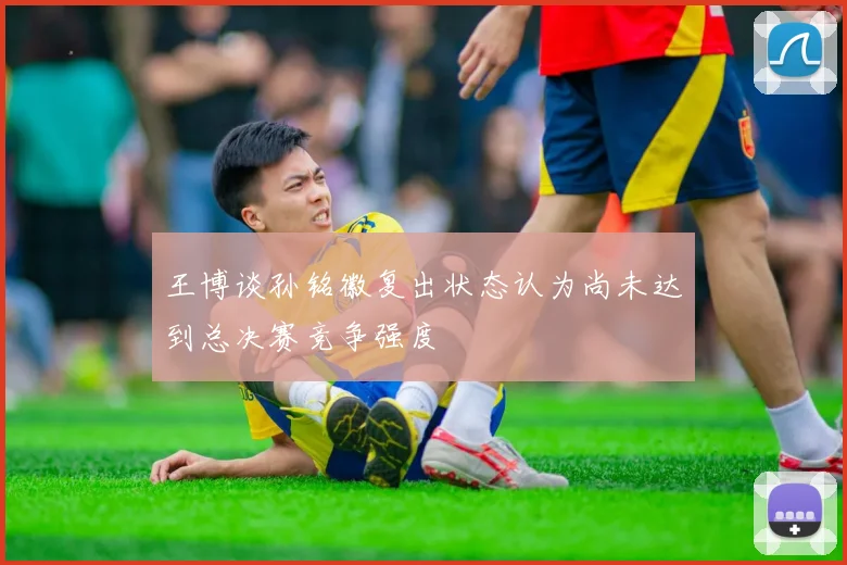 王博谈孙铭徽复出状态认为尚未达到总决赛竞争强度