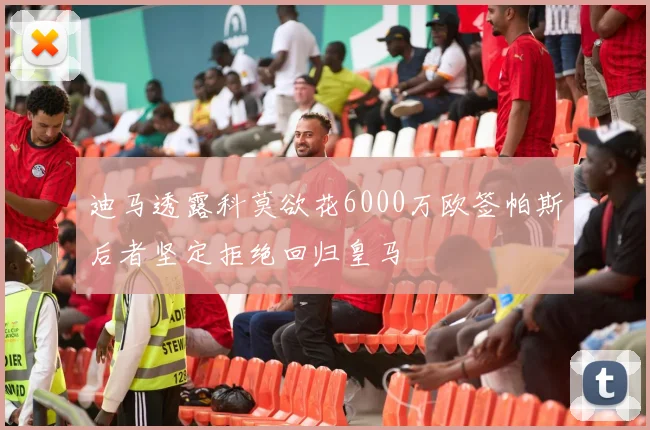 迪马透露科莫欲花6000万欧签帕斯后者坚定拒绝回归皇马