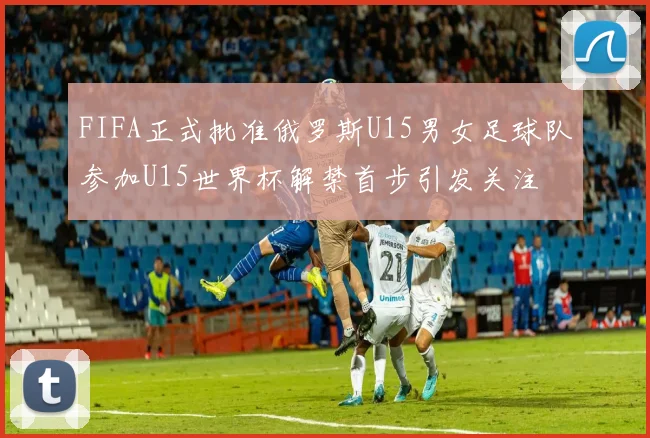 FIFA正式批准俄罗斯U15男女足球队参加U15世界杯解禁首步引发关注