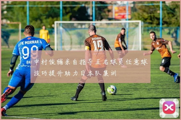 中村俊辅亲自指导五名球员任意球技巧提升助力日本队集训