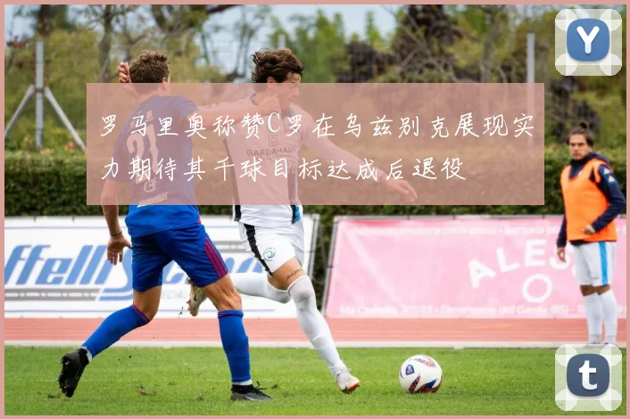 罗马里奥称赞C罗在乌兹别克展现实力期待其千球目标达成后退役