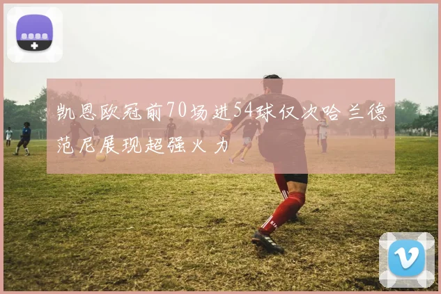 凯恩欧冠前70场进54球仅次哈兰德范尼展现超强火力