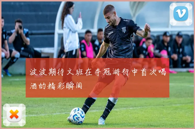 波波期待文班在夺冠游行中首次喝酒的精彩瞬间