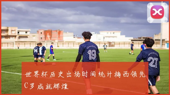 世界杯历史出场时间统计梅西领先C罗成就辉煌